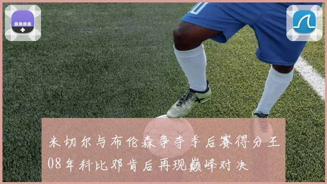 米切尔与布伦森争夺季后赛得分王08年科比邓肯后再现巅峰对决