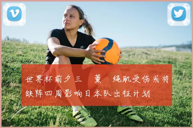 世界杯前夕三笘薰腘绳肌受伤或将缺阵四周影响日本队出征计划