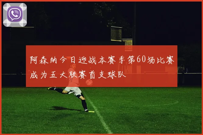 阿森纳今日迎战本赛季第60场比赛成为五大联赛首支球队