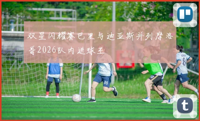 双星闪耀赛巴里与迪亚斯并列摩洛哥2026队内进球王