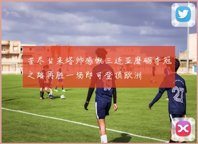 苦尽甘来塔帅感慨三连亚磨砺夺冠之路再胜一场即可登顶欧洲