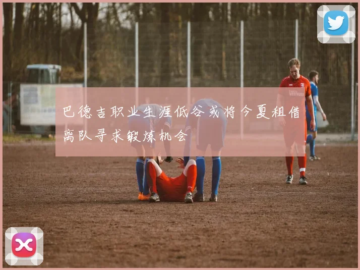 巴德吉职业生涯低谷或将今夏租借离队寻求锻炼机会