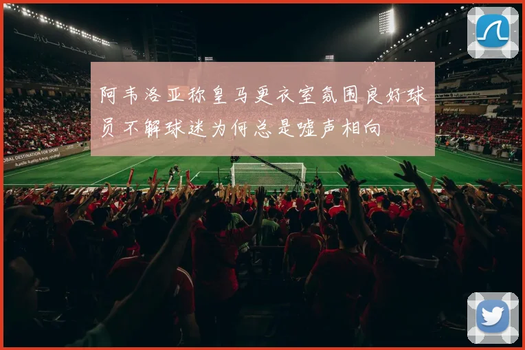 阿韦洛亚称皇马更衣室氛围良好球员不解球迷为何总是嘘声相向