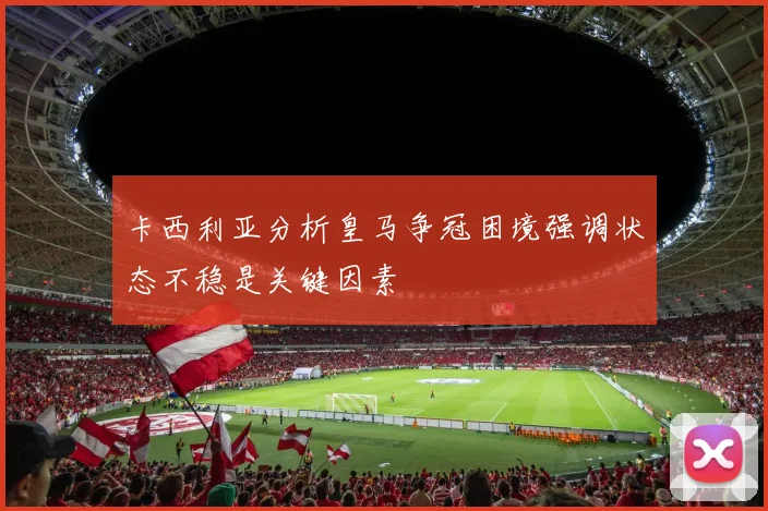 卡西利亚分析皇马争冠困境强调状态不稳是关键因素