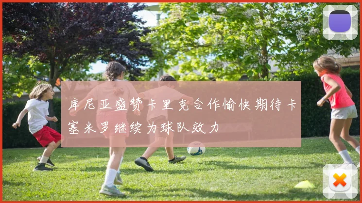 库尼亚盛赞卡里克合作愉快期待卡塞米罗继续为球队效力