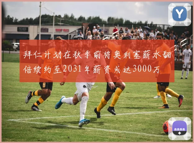 拜仁计划在秋季前将奥利塞薪水翻倍续约至2031年薪资或达3000万