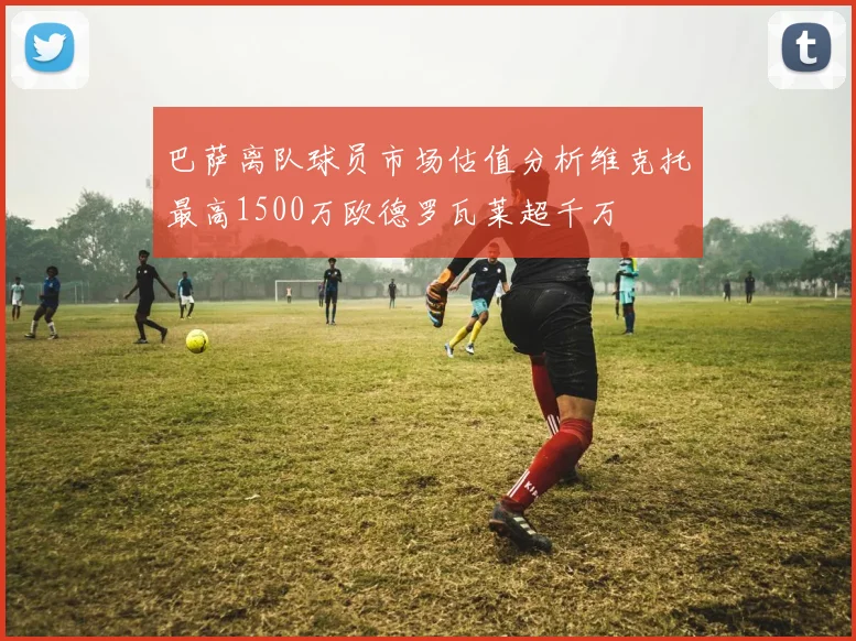巴萨离队球员市场估值分析维克托最高1500万欧德罗瓦莱超千万