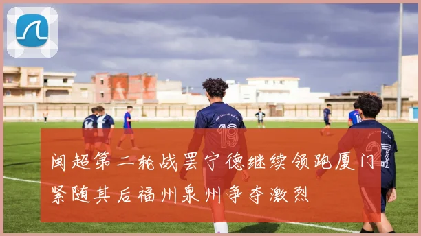 闽超第二轮战罢宁德继续领跑厦门紧随其后福州泉州争夺激烈