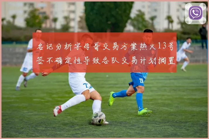 名记分析字母哥交易方案热火13号签不确定性导致各队交易计划搁置