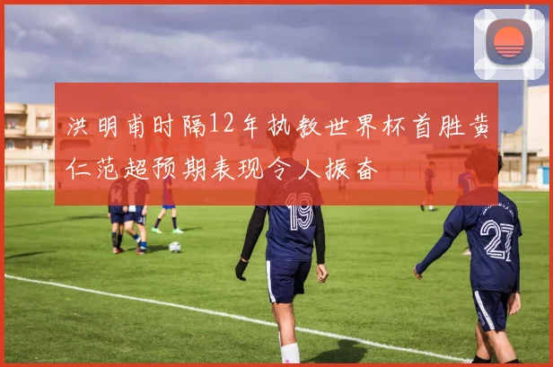 洪明甫时隔12年执教世界杯首胜黄仁范超预期表现令人振奋