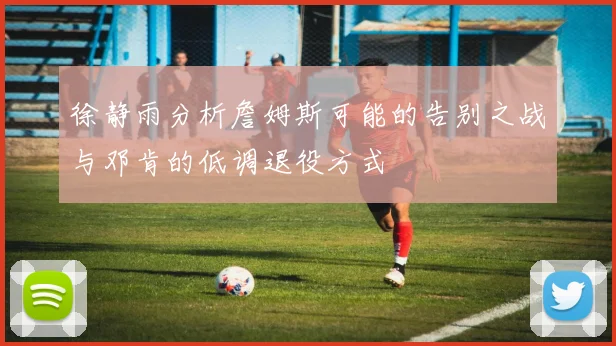 徐静雨分析詹姆斯可能的告别之战与邓肯的低调退役方式