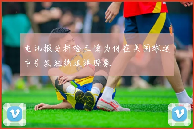 电讯报分析哈兰德为何在美国球迷中引发狂热追捧现象