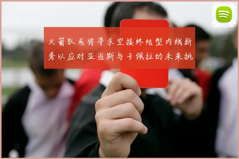 火箭队或将寻求空接终结型内线新秀以应对亚当斯与卡佩拉的未来挑战