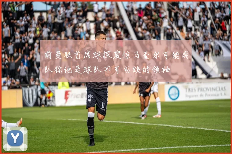 前曼联首席球探震惊马奎尔可能离队称他是球队不可或缺的领袖