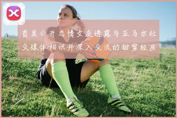 首度公开恋情女友透露与亚马尔社交媒体相识并深入交流的甜蜜经历