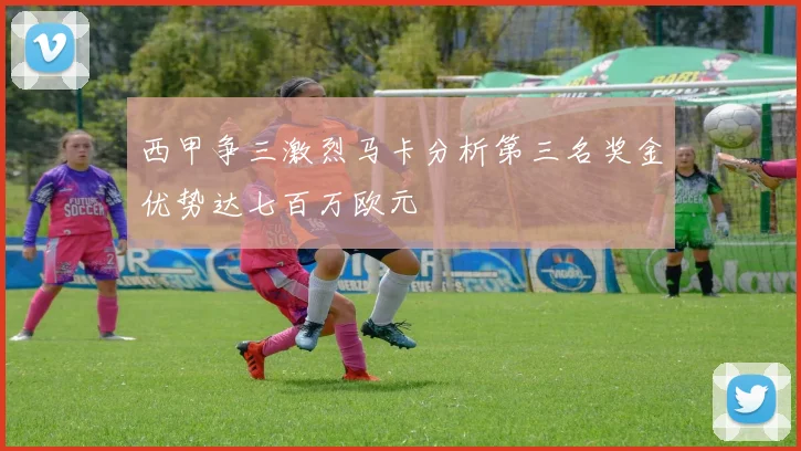 西甲争三激烈马卡分析第三名奖金优势达七百万欧元