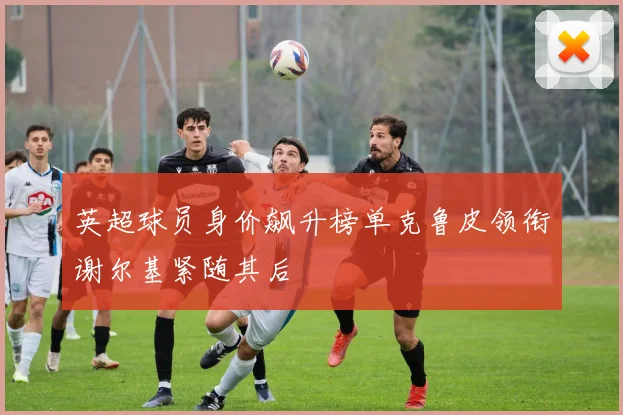 英超球员身价飙升榜单克鲁皮领衔谢尔基紧随其后