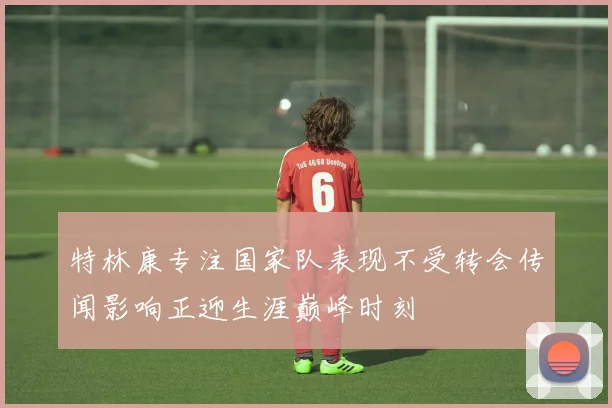 特林康专注国家队表现不受转会传闻影响正迎生涯巅峰时刻