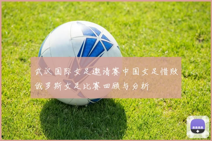 武汉国际女足邀请赛中国女足惜败俄罗斯女足比赛回顾与分析