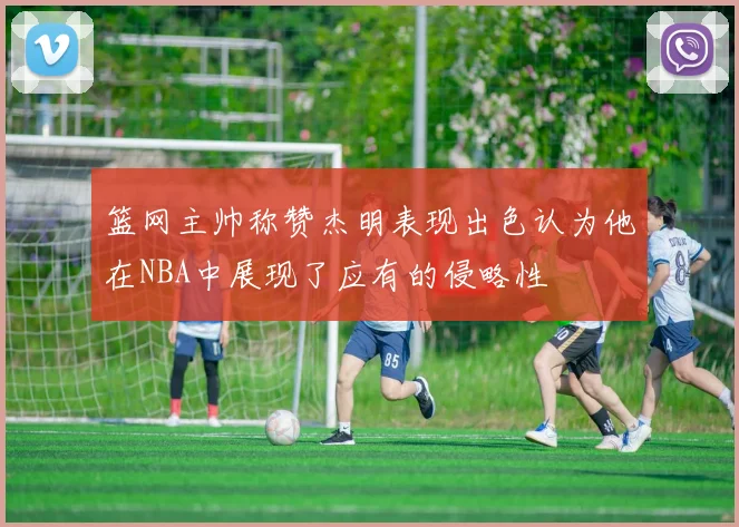 篮网主帅称赞杰明表现出色认为他在NBA中展现了应有的侵略性