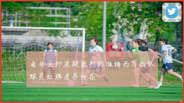 南非主帅质疑裁判标准梅西与我队球员红牌差异何在