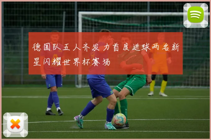 德国队五人齐发力首度进球两名新星闪耀世界杯赛场