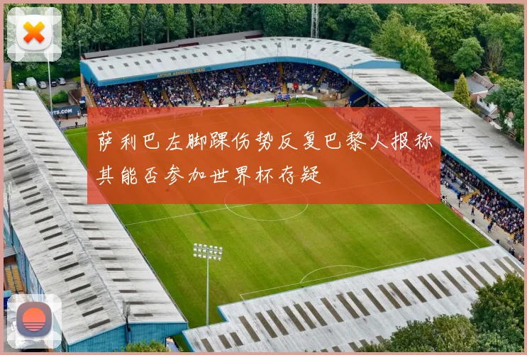 萨利巴左脚踝伤势反复巴黎人报称其能否参加世界杯存疑