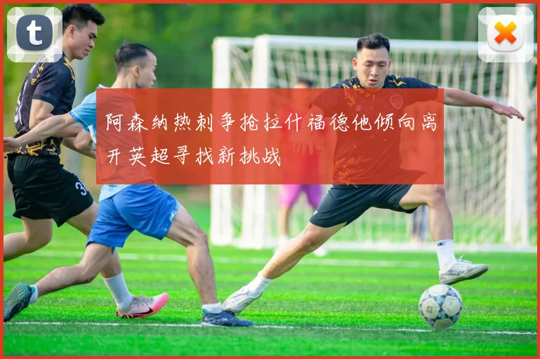 阿森纳热刺争抢拉什福德他倾向离开英超寻找新挑战