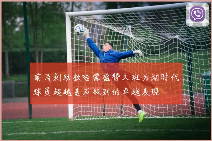 前马刺助教哈蒙盛赞文班为划时代球员超越基石级别的卓越表现