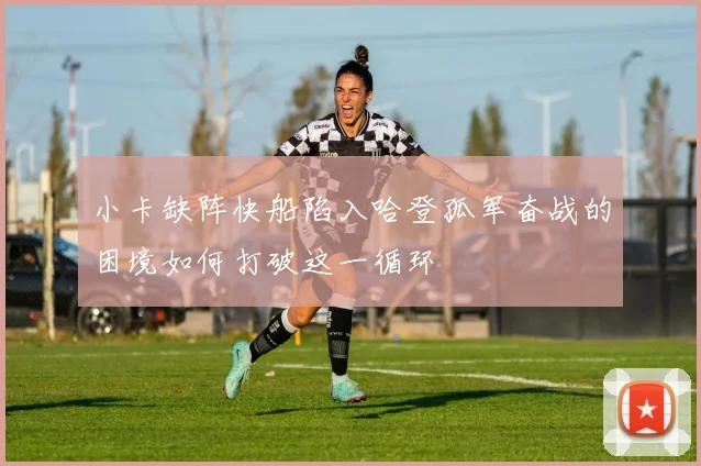 小卡缺阵快船陷入哈登孤军奋战的困境如何打破这一循环