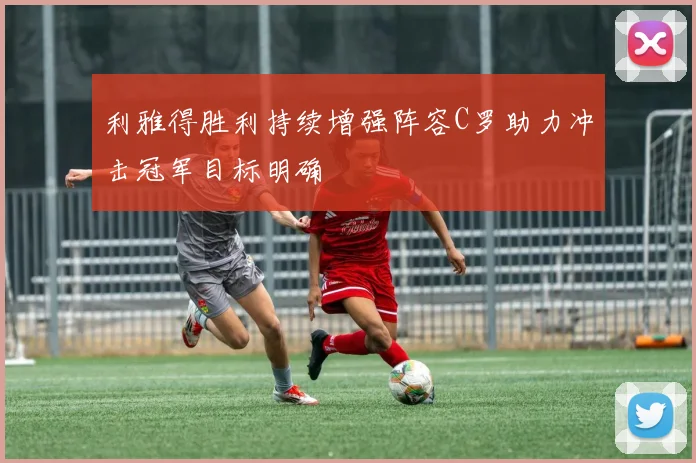 利雅得胜利持续增强阵容C罗助力冲击冠军目标明确
